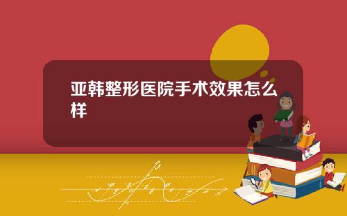 亚韩整形医院手术效果怎么样