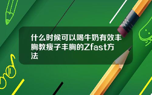 什么时候可以喝牛奶有效丰胸教瘦子丰胸的Zfast方法