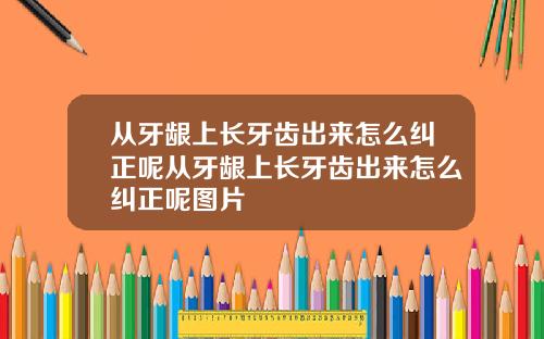 从牙龈上长牙齿出来怎么纠正呢从牙龈上长牙齿出来怎么纠正呢图片
