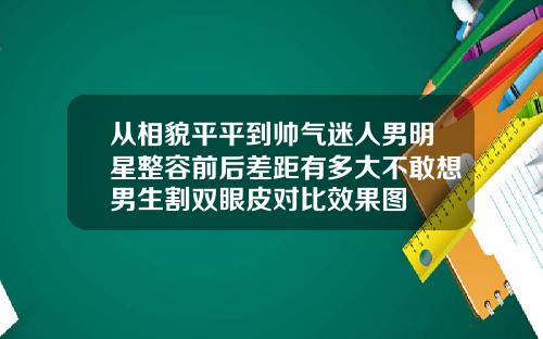 从相貌平平到帅气迷人男明星整容前后差距有多大不敢想男生割双眼皮对比效果图