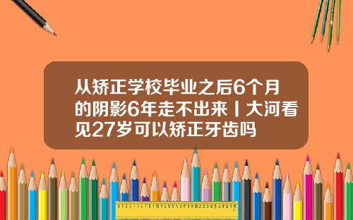 从矫正学校毕业之后6个月的阴影6年走不出来丨大河看见27岁可以矫正牙齿吗