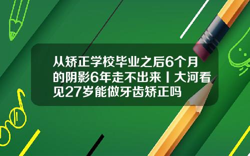 从矫正学校毕业之后6个月的阴影6年走不出来丨大河看见27岁能做牙齿矫正吗