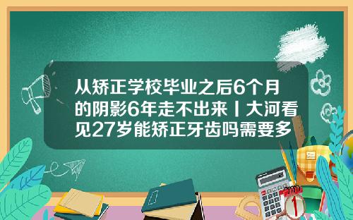 从矫正学校毕业之后6个月的阴影6年走不出来丨大河看见27岁能矫正牙齿吗需要多少钱呢