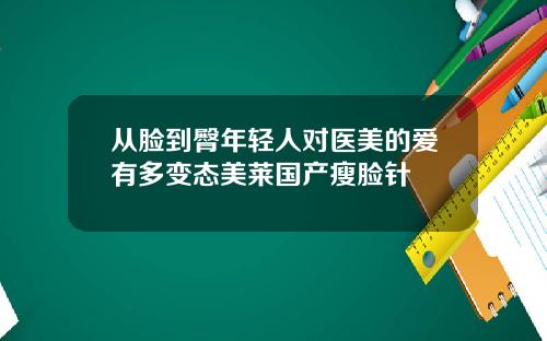 从脸到臀年轻人对医美的爱有多变态美莱国产瘦脸针