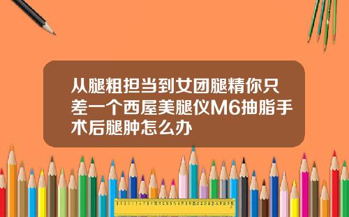 从腿粗担当到女团腿精你只差一个西屋美腿仪M6抽脂手术后腿肿怎么办