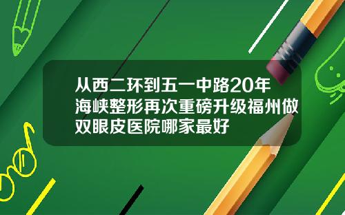 从西二环到五一中路20年海峡整形再次重磅升级福州做双眼皮医院哪家最好