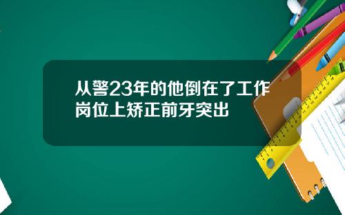 从警23年的他倒在了工作岗位上矫正前牙突出