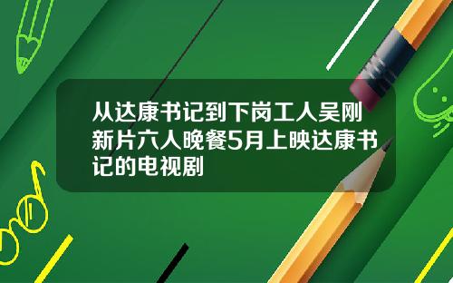 从达康书记到下岗工人吴刚新片六人晚餐5月上映达康书记的电视剧