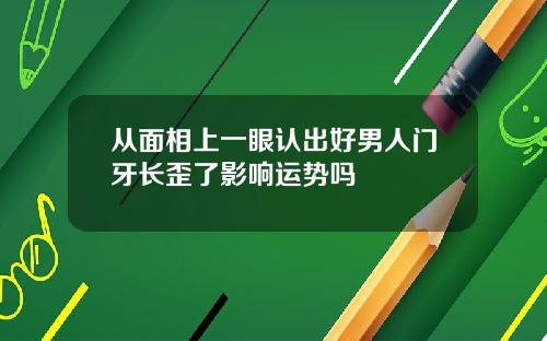 从面相上一眼认出好男人门牙长歪了影响运势吗
