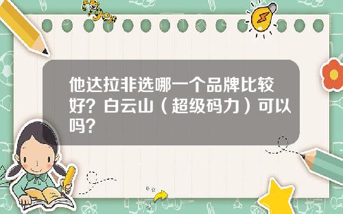 他达拉非选哪一个品牌比较好？白云山（超级码力）可以吗？