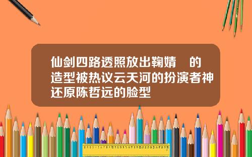 仙剑四路透照放出鞠婧祎的造型被热议云天河的扮演者神还原陈哲远的脸型