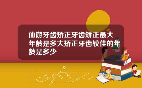 仙游牙齿矫正牙齿矫正最大年龄是多大矫正牙齿较佳的年龄是多少