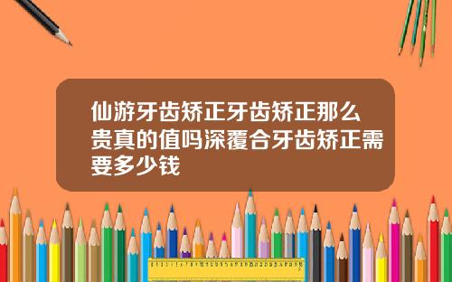 仙游牙齿矫正牙齿矫正那么贵真的值吗深覆合牙齿矫正需要多少钱