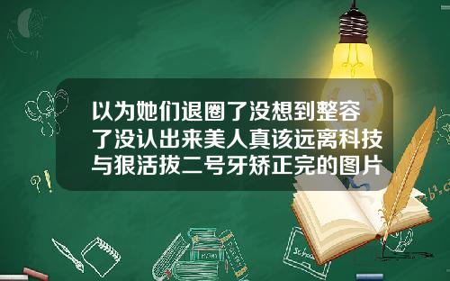 以为她们退圈了没想到整容了没认出来美人真该远离科技与狠活拔二号牙矫正完的图片