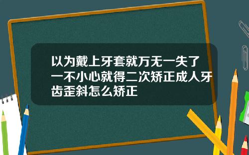 以为戴上牙套就万无一失了一不小心就得二次矫正成人牙齿歪斜怎么矫正