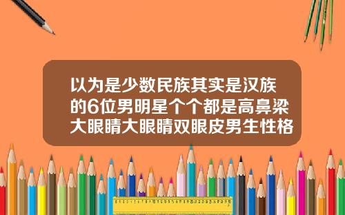 以为是少数民族其实是汉族的6位男明星个个都是高鼻梁大眼睛大眼睛双眼皮男生性格特征