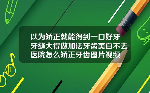 以为矫正就能得到一口好牙牙缝大得做加法牙齿美白不去医院怎么矫正牙齿图片视频