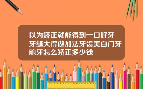 以为矫正就能得到一口好牙牙缝大得做加法牙齿美白门牙龅牙怎么矫正多少钱