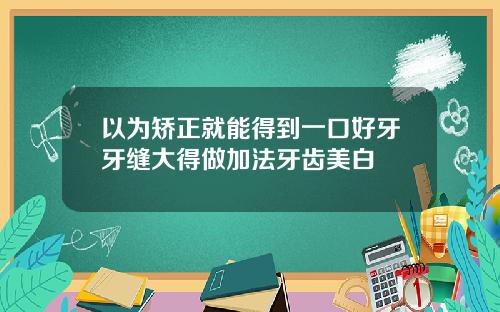以为矫正就能得到一口好牙牙缝大得做加法牙齿美白