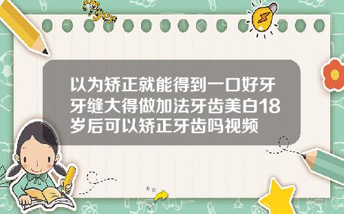 以为矫正就能得到一口好牙牙缝大得做加法牙齿美白18岁后可以矫正牙齿吗视频