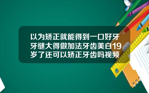 以为矫正就能得到一口好牙牙缝大得做加法牙齿美白19岁了还可以矫正牙齿吗视频