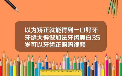 以为矫正就能得到一口好牙牙缝大得做加法牙齿美白35岁可以牙齿正畸吗视频