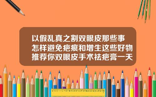 以假乱真之割双眼皮那些事怎样避免疤痕和增生这些好物推荐你双眼皮手术祛疤膏一天涂几次