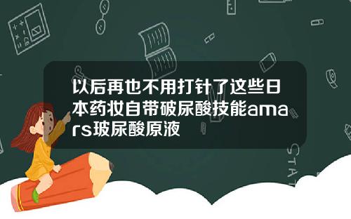 以后再也不用打针了这些日本药妆自带破尿酸技能amars玻尿酸原液