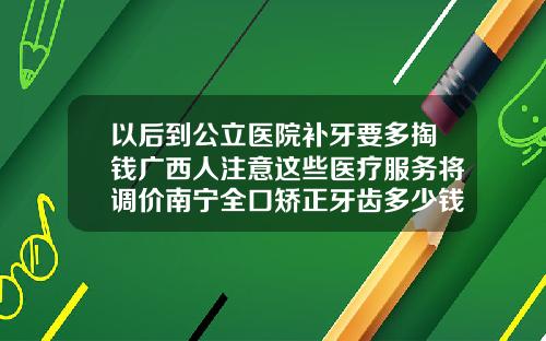 以后到公立医院补牙要多掏钱广西人注意这些医疗服务将调价南宁全口矫正牙齿多少钱啊一颗