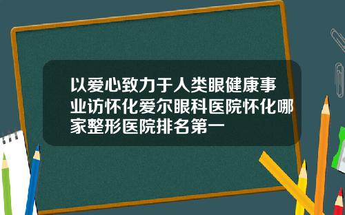 以爱心致力于人类眼健康事业访怀化爱尔眼科医院怀化哪家整形医院排名第一