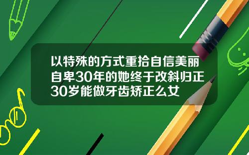 以特殊的方式重拾自信美丽自卑30年的她终于改斜归正30岁能做牙齿矫正么女