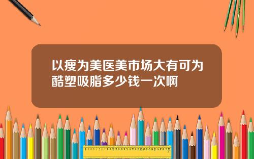 以瘦为美医美市场大有可为酷塑吸脂多少钱一次啊