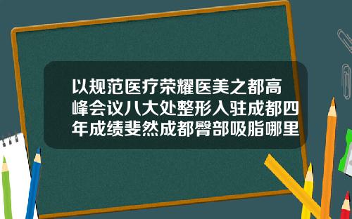 以规范医疗荣耀医美之都高峰会议八大处整形入驻成都四年成绩斐然成都臀部吸脂哪里好