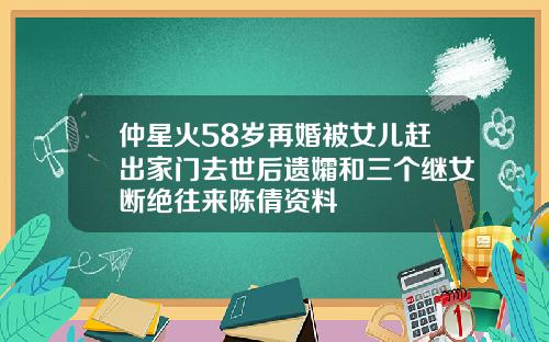 仲星火58岁再婚被女儿赶出家门去世后遗孀和三个继女断绝往来陈倩资料