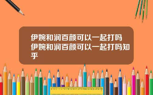 伊婉和润百颜可以一起打吗伊婉和润百颜可以一起打吗知乎