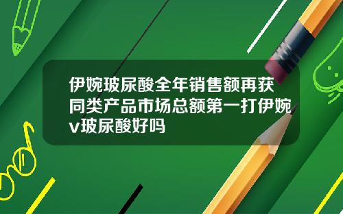伊婉玻尿酸全年销售额再获同类产品市场总额第一打伊婉v玻尿酸好吗