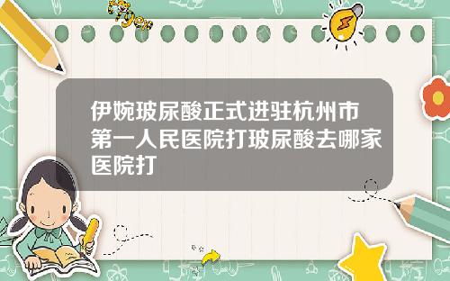 伊婉玻尿酸正式进驻杭州市第一人民医院打玻尿酸去哪家医院打