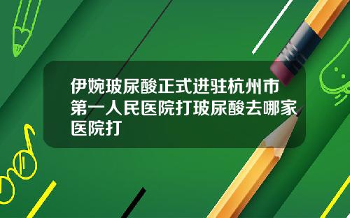 伊婉玻尿酸正式进驻杭州市第一人民医院打玻尿酸去哪家医院打