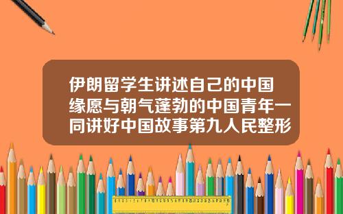 伊朗留学生讲述自己的中国缘愿与朝气蓬勃的中国青年一同讲好中国故事第九人民整形医院专家