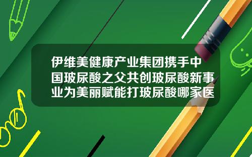 伊维美健康产业集团携手中国玻尿酸之父共创玻尿酸新事业为美丽赋能打玻尿酸哪家医院打好