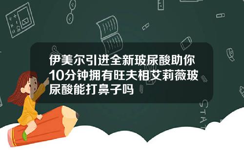 伊美尔引进全新玻尿酸助你10分钟拥有旺夫相艾莉薇玻尿酸能打鼻子吗