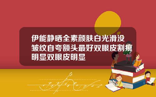 伊能静晒全素颜肤白光滑没皱纹自夸额头最好双眼皮割痕明显双眼皮明显