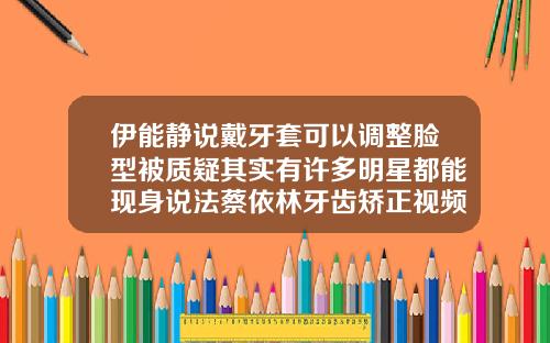 伊能静说戴牙套可以调整脸型被质疑其实有许多明星都能现身说法蔡依林牙齿矫正视频