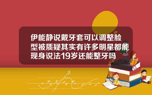 伊能静说戴牙套可以调整脸型被质疑其实有许多明星都能现身说法19岁还能整牙吗
