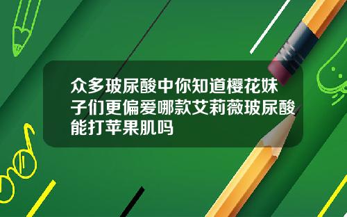 众多玻尿酸中你知道樱花妹子们更偏爱哪款艾莉薇玻尿酸能打苹果肌吗