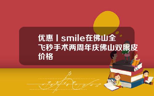 优惠丨smile在佛山全飞秒手术两周年庆佛山双眼皮价格