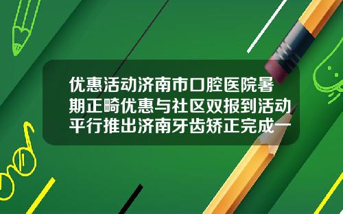 优惠活动济南市口腔医院暑期正畸优惠与社区双报到活动平行推出济南牙齿矫正完成一共花多少钱啊
