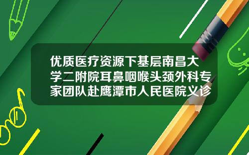 优质医疗资源下基层南昌大学二附院耳鼻咽喉头颈外科专家团队赴鹰潭市人民医院义诊并授课