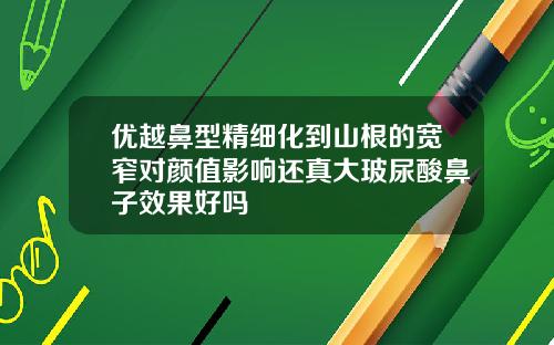 优越鼻型精细化到山根的宽窄对颜值影响还真大玻尿酸鼻子效果好吗