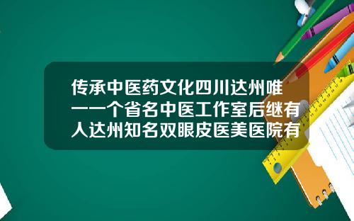 传承中医药文化四川达州唯一一个省名中医工作室后继有人达州知名双眼皮医美医院有哪些